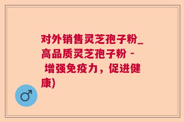 对外销售灵芝孢子粉_高品质灵芝孢子粉 - 增强免疫力，促进健康)
