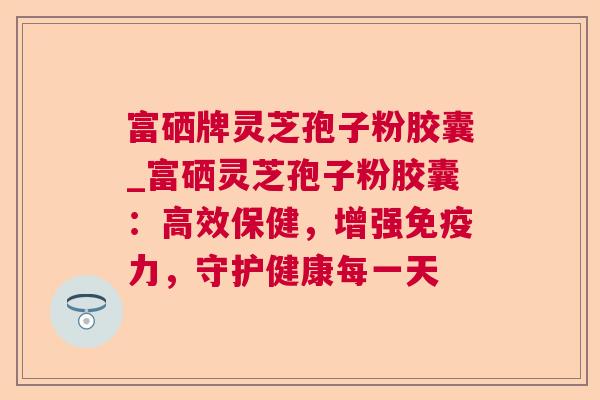 富硒牌灵芝孢子粉胶囊_富硒灵芝孢子粉胶囊:高效保健,增强免疫力,守护健康每一天 富硒牌灵芝孢子粉胶囊_富硒灵芝孢子粉胶囊:高效保健,增强免疫力,守护健康每一天
