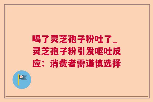 喝了灵芝孢子粉吐了_灵芝孢子粉引发呕吐反应：消费者需谨慎选择