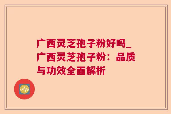 广西灵芝孢子粉好吗_广西灵芝孢子粉：品质与功效全面解析