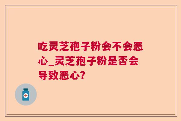 吃灵芝孢子粉会不会恶心_灵芝孢子粉是否会导致恶心？