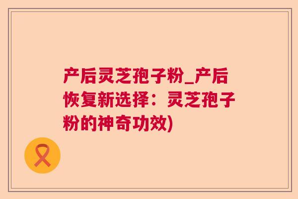 产后灵芝孢子粉_产后恢复新选择：灵芝孢子粉的神奇功效)