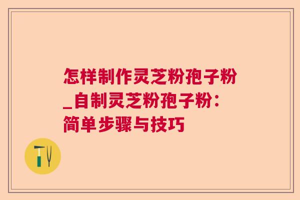 怎样制作灵芝粉孢子粉_自制灵芝粉孢子粉：简单步骤与技巧