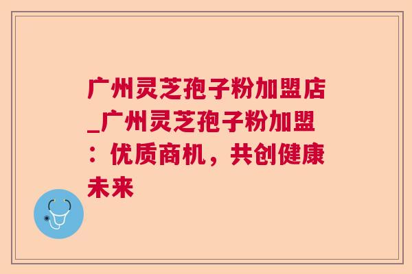 广州灵芝孢子粉加盟店_广州灵芝孢子粉加盟：优质商机，共创健康未来