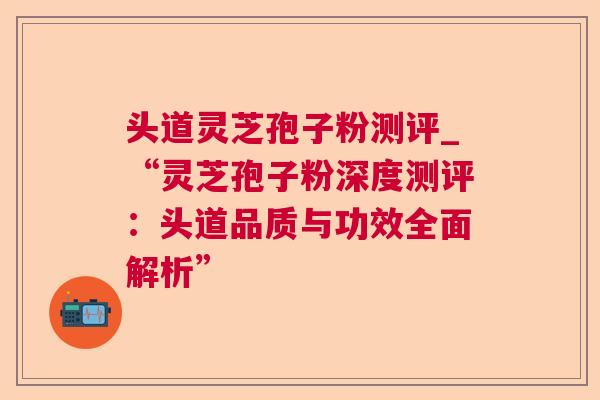 头道灵芝孢子粉测评_“灵芝孢子粉深度测评：头道品质与功效全面解析”