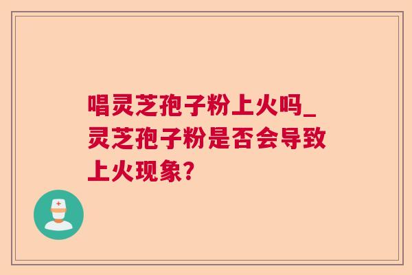 唱灵芝孢子粉上火吗_灵芝孢子粉是否会导致上火现象？