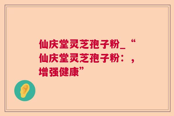 仙庆堂灵芝孢子粉_“仙庆堂灵芝孢子粉：，增强健康”