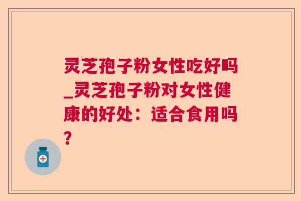 灵芝孢子粉女性吃好吗_灵芝孢子粉对女性健康的好处：适合食用吗？
