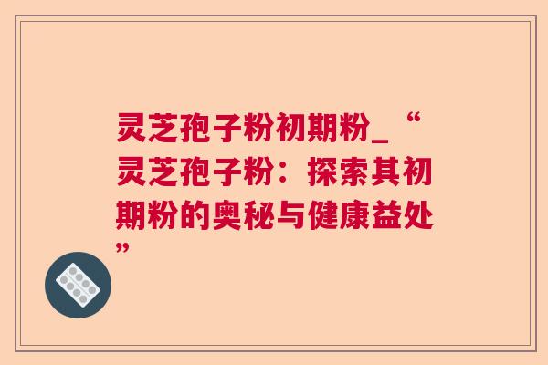 灵芝孢子粉初期粉_“灵芝孢子粉：探索其初期粉的奥秘与健康益处”