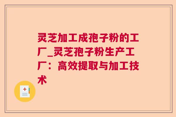 灵芝加工成孢子粉的工厂_灵芝孢子粉生产工厂：高效提取与加工技术