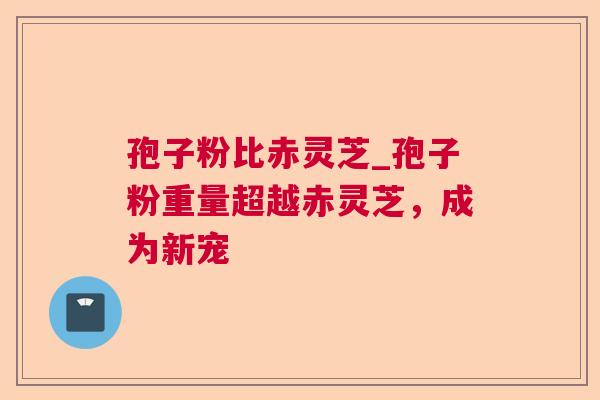 孢子粉比赤灵芝_孢子粉重量超越赤灵芝，成为新宠