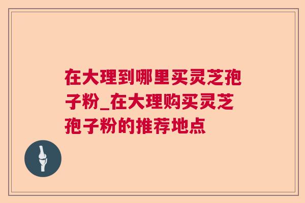 在大理到哪里买灵芝孢子粉_在大理购买灵芝孢子粉的推荐地点