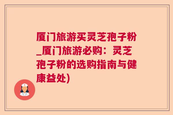 厦门旅游买灵芝孢子粉_厦门旅游必购：灵芝孢子粉的选购指南与健康益处)