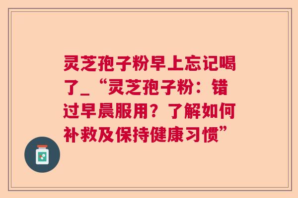 灵芝孢子粉早上忘记喝了_“灵芝孢子粉：错过早晨服用？了解如何补救及保持健康习惯”
