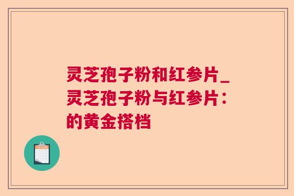 灵芝孢子粉和红参片_灵芝孢子粉与红参片:的黄金搭档 灵芝孢子粉和红参片_灵芝孢子粉与红参片:的黄金搭档