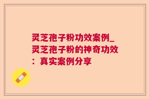 灵芝孢子粉功效案例_灵芝孢子粉的神奇功效:真实案例分享 灵芝孢子粉功效案例_灵芝孢子粉的神奇功效:真实案例分享