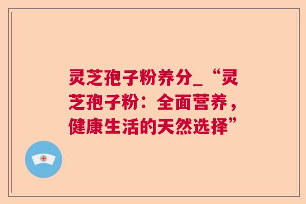 灵芝孢子粉养分_“灵芝孢子粉：全面营养，健康生活的天然选择”
