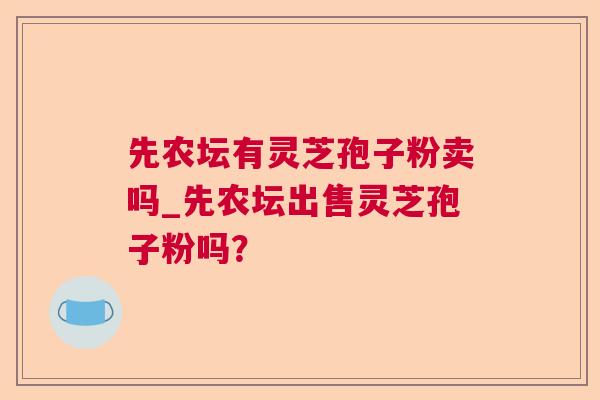 先农坛有灵芝孢子粉卖吗_先农坛出售灵芝孢子粉吗? 先农坛有灵芝孢子粉卖吗_先农坛出售灵芝孢子粉吗?