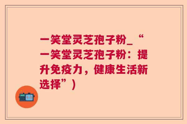 一笑堂灵芝孢子粉_“一笑堂灵芝孢子粉：提升免疫力，健康生活新选择”)