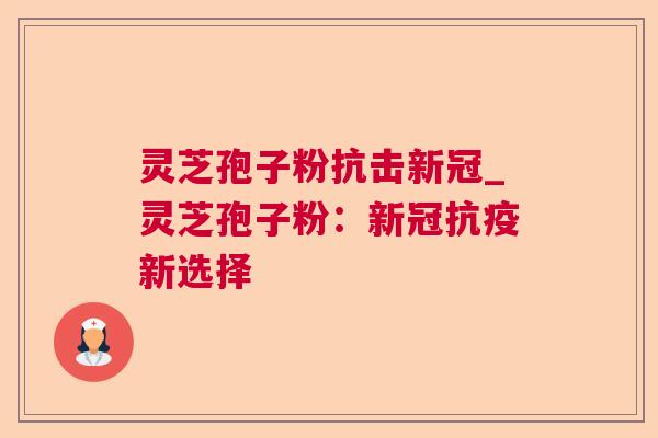 灵芝孢子粉抗击新冠_灵芝孢子粉:新冠抗疫新选择 灵芝孢子粉抗击新冠_灵芝孢子粉:新冠抗疫新选择