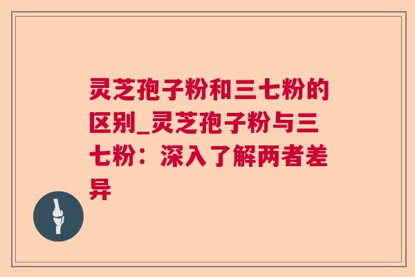 灵芝孢子粉和三七粉的区别_灵芝孢子粉与三七粉:深入了解两者差异 灵芝孢子粉和三七粉的区别_灵芝孢子粉与三七粉:深入了解两者差异