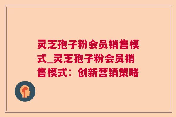 灵芝孢子粉会员销售模式_灵芝孢子粉会员销售模式：创新营销策略