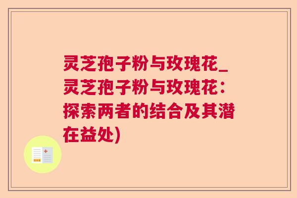 灵芝孢子粉与玫瑰花_灵芝孢子粉与玫瑰花：探索两者的结合及其潜在益处)