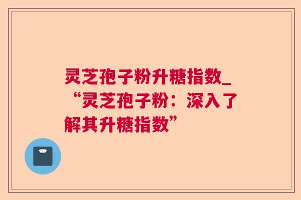 灵芝孢子粉升糖指数_“灵芝孢子粉:深入了解其升糖指数”