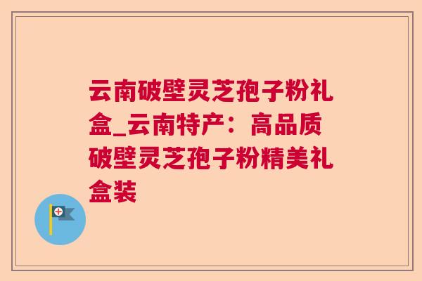 云南破壁灵芝孢子粉礼盒_云南特产：高品质破壁灵芝孢子粉精美礼盒装