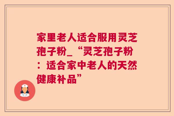 家里老人适合服用灵芝孢子粉_“灵芝孢子粉：适合家中老人的天然健康补品”