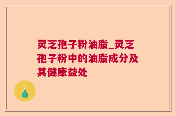 灵芝孢子粉油脂_灵芝孢子粉中的油脂成分及其健康益处