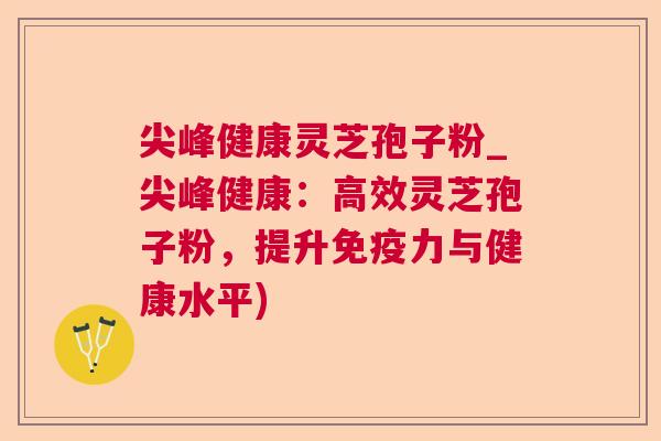 尖峰健康灵芝孢子粉_尖峰健康：高效灵芝孢子粉，提升免疫力与健康水平)