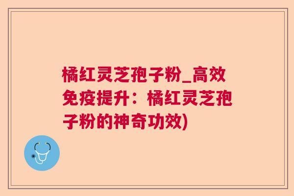 橘红灵芝孢子粉_高效免疫提升:橘红灵芝孢子粉的神奇功效) 橘红灵芝孢子粉_高效免疫提升:橘红灵芝孢子粉的神奇功效)