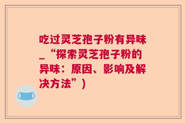 吃过灵芝孢子粉有异味_“探索灵芝孢子粉的异味：原因、影响及解决方法”)