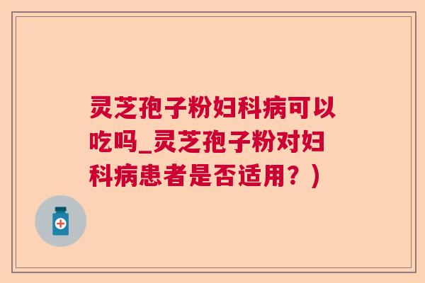 灵芝孢子粉妇科病可以吃吗_灵芝孢子粉对妇科病患者是否适用？)