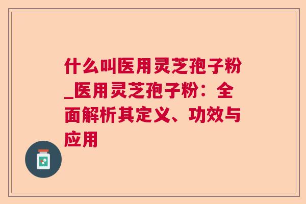 什么叫医用灵芝孢子粉_医用灵芝孢子粉：全面解析其定义、功效与应用