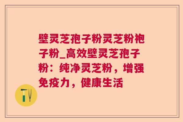 壁灵芝孢子粉灵芝粉袍子粉_高效壁灵芝孢子粉：纯净灵芝粉，增强免疫力，健康生活