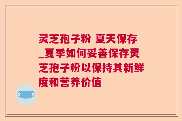 灵芝孢子粉 夏天保存_夏季如何妥善保存灵芝孢子粉以保持其新鲜度和营养价值