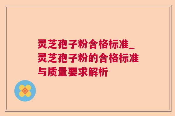 灵芝孢子粉合格标准_灵芝孢子粉的合格标准与质量要求解析