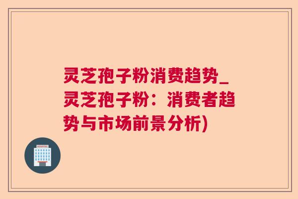 灵芝孢子粉消费趋势_灵芝孢子粉：消费者趋势与市场前景分析)