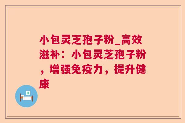 小包灵芝孢子粉_高效滋补：小包灵芝孢子粉，增强免疫力，提升健康