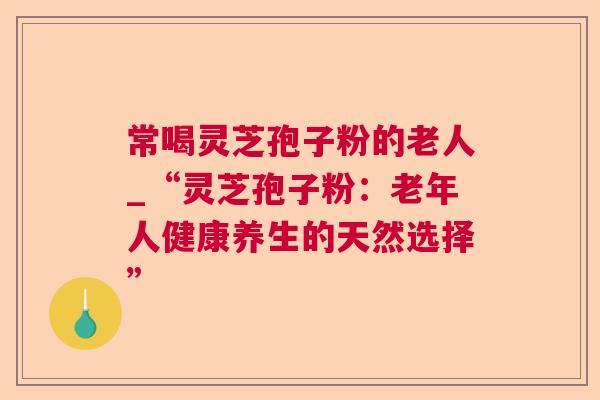 常喝灵芝孢子粉的老人_“灵芝孢子粉：老年人健康养生的天然选择”