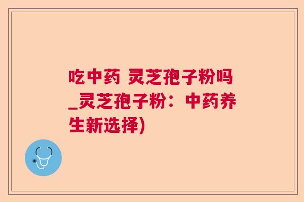 吃中药 灵芝孢子粉吗_灵芝孢子粉：中药养生新选择)