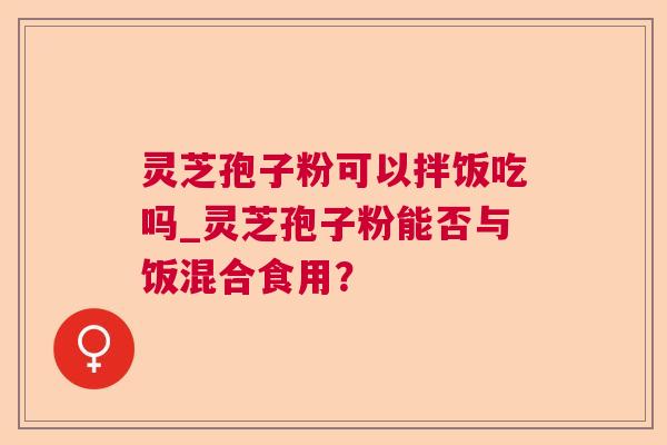 灵芝孢子粉可以拌饭吃吗_灵芝孢子粉能否与饭混合食用？
