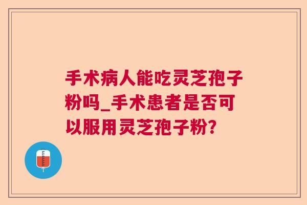 手术病人能吃灵芝孢子粉吗_手术患者是否可以服用灵芝孢子粉？