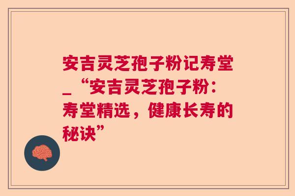 安吉灵芝孢子粉记寿堂_“安吉灵芝孢子粉：寿堂精选，健康长寿的秘诀”