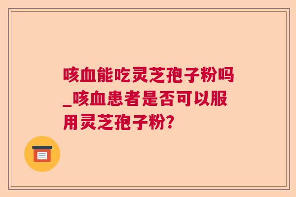 咳血能吃灵芝孢子粉吗_咳血患者是否可以服用灵芝孢子粉？