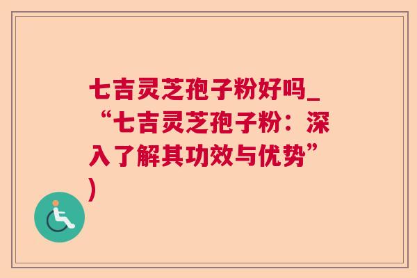 七吉灵芝孢子粉好吗_“七吉灵芝孢子粉：深入了解其功效与优势”)