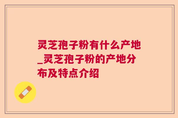 灵芝孢子粉有什么产地_灵芝孢子粉的产地分布及特点介绍