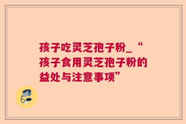 孩子吃灵芝孢子粉_“孩子食用灵芝孢子粉的益处与注意事项”